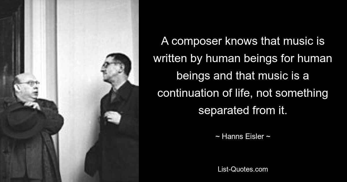 A composer knows that music is written by human beings for human beings and that music is a continuation of life, not something separated from it. — © Hanns Eisler