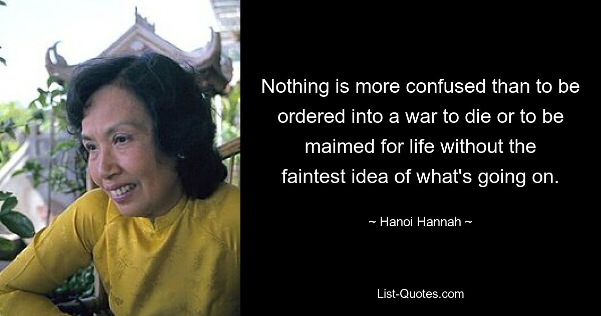 Nothing is more confused than to be ordered into a war to die or to be maimed for life without the faintest idea of what's going on. — © Hanoi Hannah