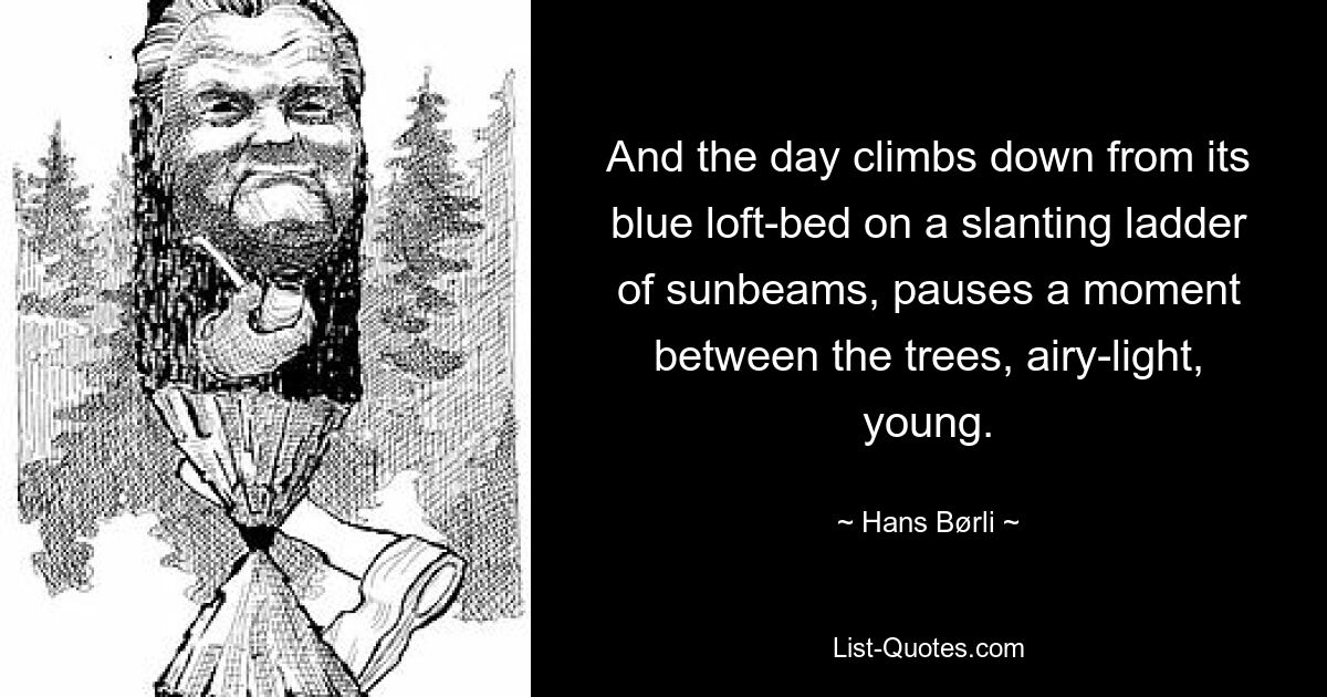 And the day climbs down from its blue loft-bed on a slanting ladder of sunbeams, pauses a moment between the trees, airy-light, young. — © Hans Børli