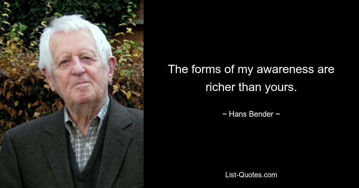 The forms of my awareness are richer than yours. — © Hans Bender