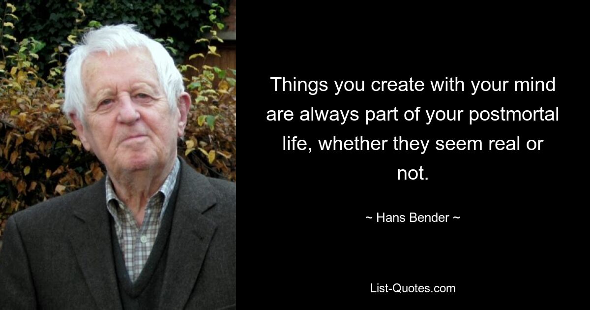 Things you create with your mind are always part of your postmortal life, whether they seem real or not. — © Hans Bender