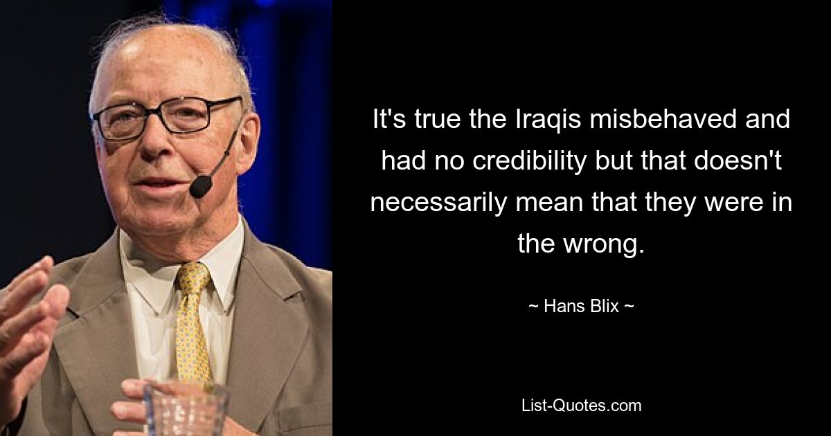 It's true the Iraqis misbehaved and had no credibility but that doesn't necessarily mean that they were in the wrong. — © Hans Blix