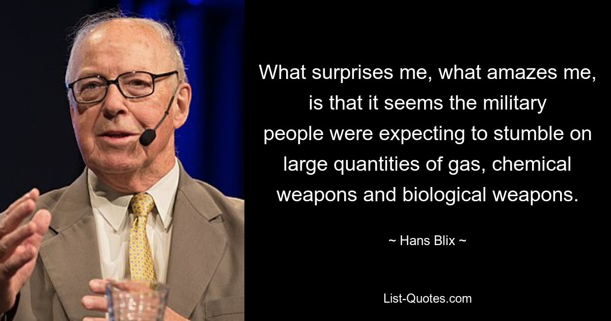 What surprises me, what amazes me, is that it seems the military people were expecting to stumble on large quantities of gas, chemical weapons and biological weapons. — © Hans Blix