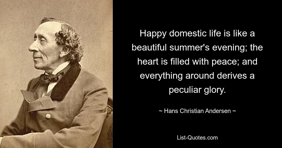 Happy domestic life is like a beautiful summer's evening; the heart is filled with peace; and everything around derives a peculiar glory. — © Hans Christian Andersen