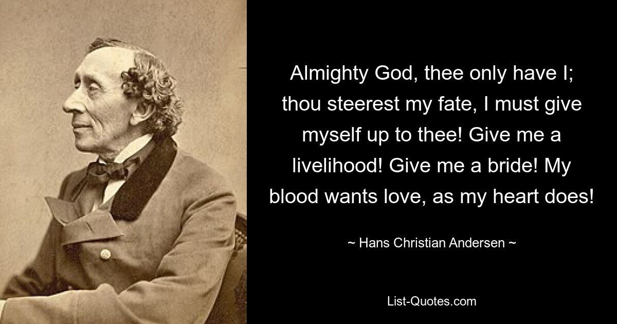 Almighty God, thee only have I; thou steerest my fate, I must give myself up to thee! Give me a livelihood! Give me a bride! My blood wants love, as my heart does! — © Hans Christian Andersen