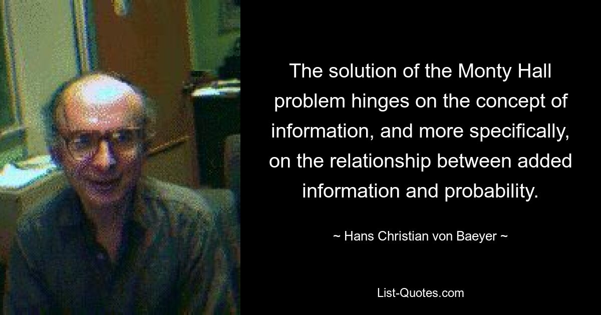 The solution of the Monty Hall problem hinges on the concept of information, and more specifically, on the relationship between added information and probability. — © Hans Christian von Baeyer