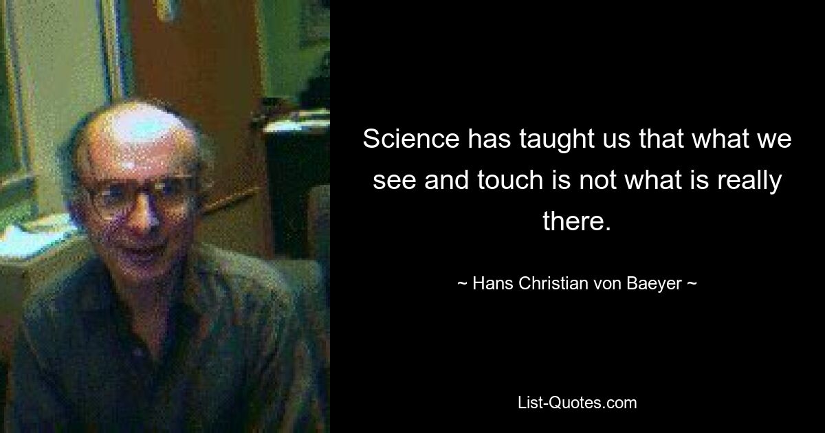 Science has taught us that what we see and touch is not what is really there. — © Hans Christian von Baeyer