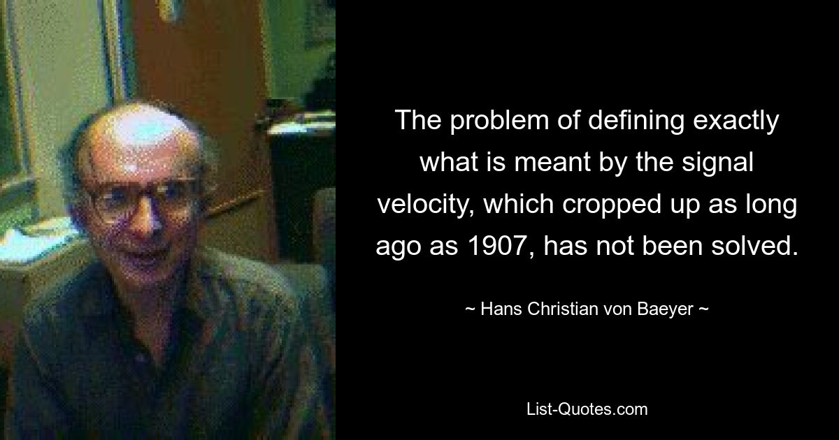 The problem of defining exactly what is meant by the signal velocity, which cropped up as long ago as 1907, has not been solved. — © Hans Christian von Baeyer