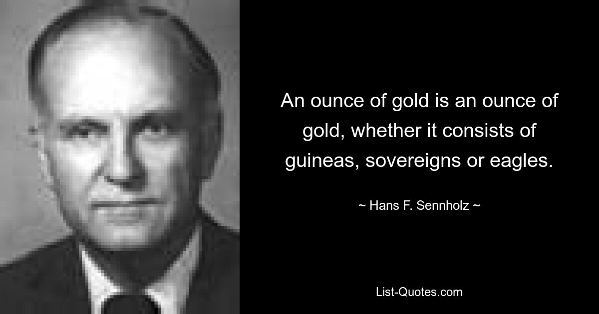 An ounce of gold is an ounce of gold, whether it consists of guineas, sovereigns or eagles. — © Hans F. Sennholz