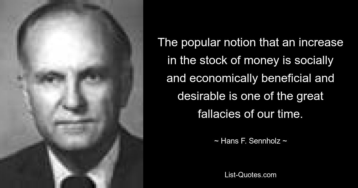 The popular notion that an increase in the stock of money is socially and economically beneficial and desirable is one of the great fallacies of our time. — © Hans F. Sennholz