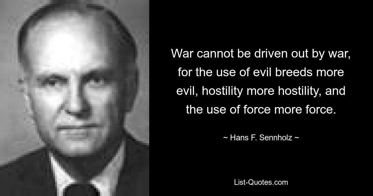 War cannot be driven out by war, for the use of evil breeds more evil, hostility more hostility, and the use of force more force. — © Hans F. Sennholz