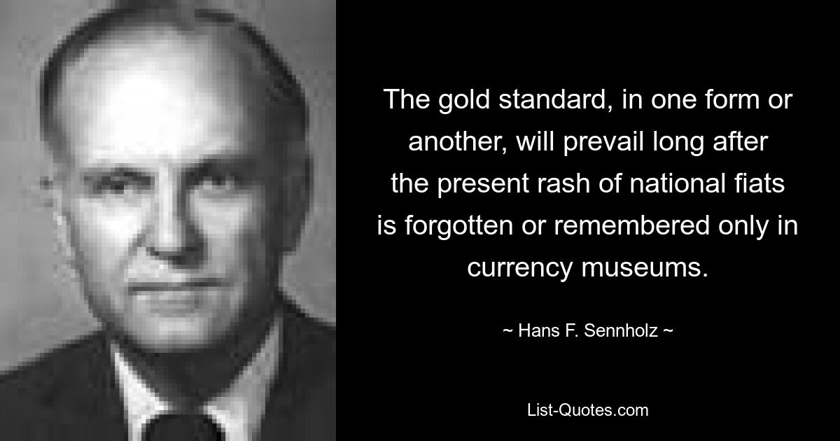 The gold standard, in one form or another, will prevail long after the present rash of national fiats is forgotten or remembered only in currency museums. — © Hans F. Sennholz