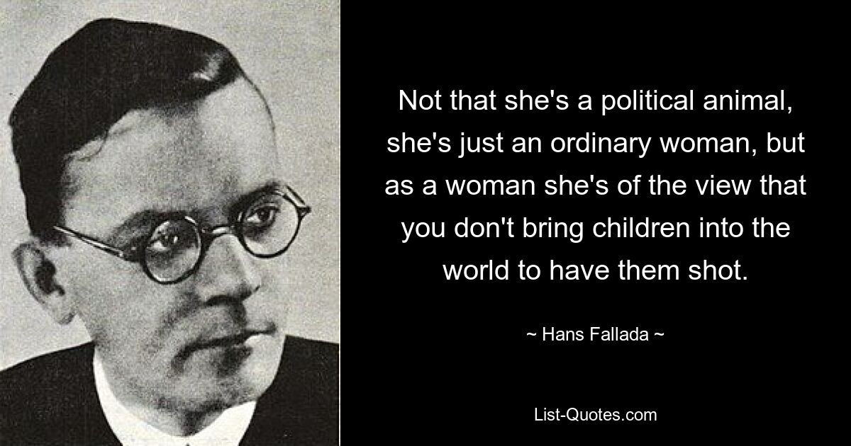 Not that she's a political animal, she's just an ordinary woman, but as a woman she's of the view that you don't bring children into the world to have them shot. — © Hans Fallada