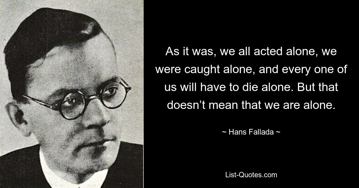 As it was, we all acted alone, we were caught alone, and every one of us will have to die alone. But that doesn’t mean that we are alone. — © Hans Fallada