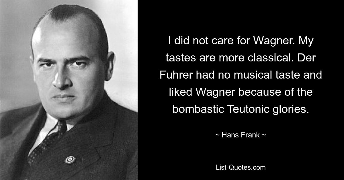 I did not care for Wagner. My tastes are more classical. Der Fuhrer had no musical taste and liked Wagner because of the bombastic Teutonic glories. — © Hans Frank