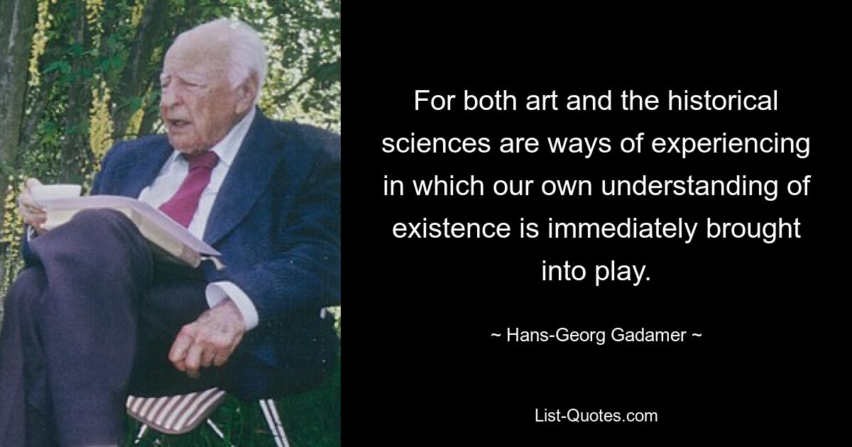 For both art and the historical sciences are ways of experiencing in which our own understanding of existence is immediately brought into play. — © Hans-Georg Gadamer