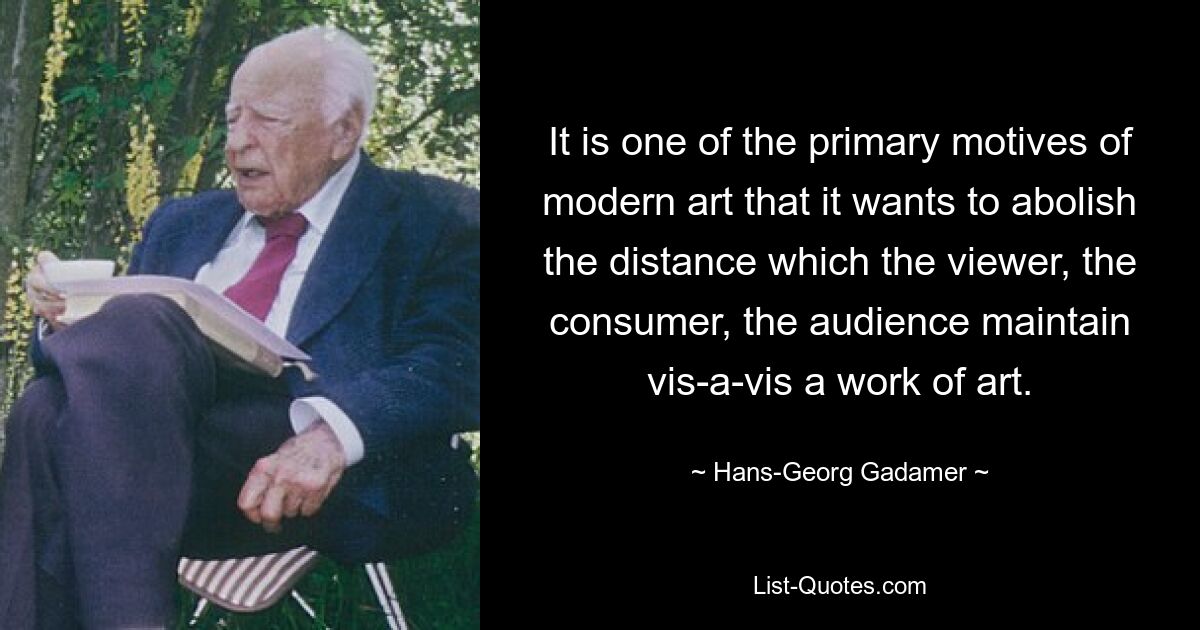 It is one of the primary motives of modern art that it wants to abolish the distance which the viewer, the consumer, the audience maintain vis-a-vis a work of art. — © Hans-Georg Gadamer