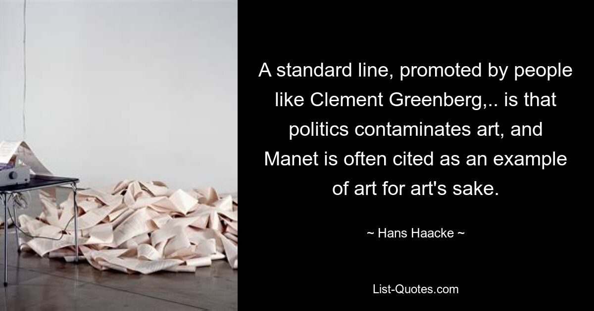 A standard line, promoted by people like Clement Greenberg,.. is that politics contaminates art, and Manet is often cited as an example of art for art's sake. — © Hans Haacke