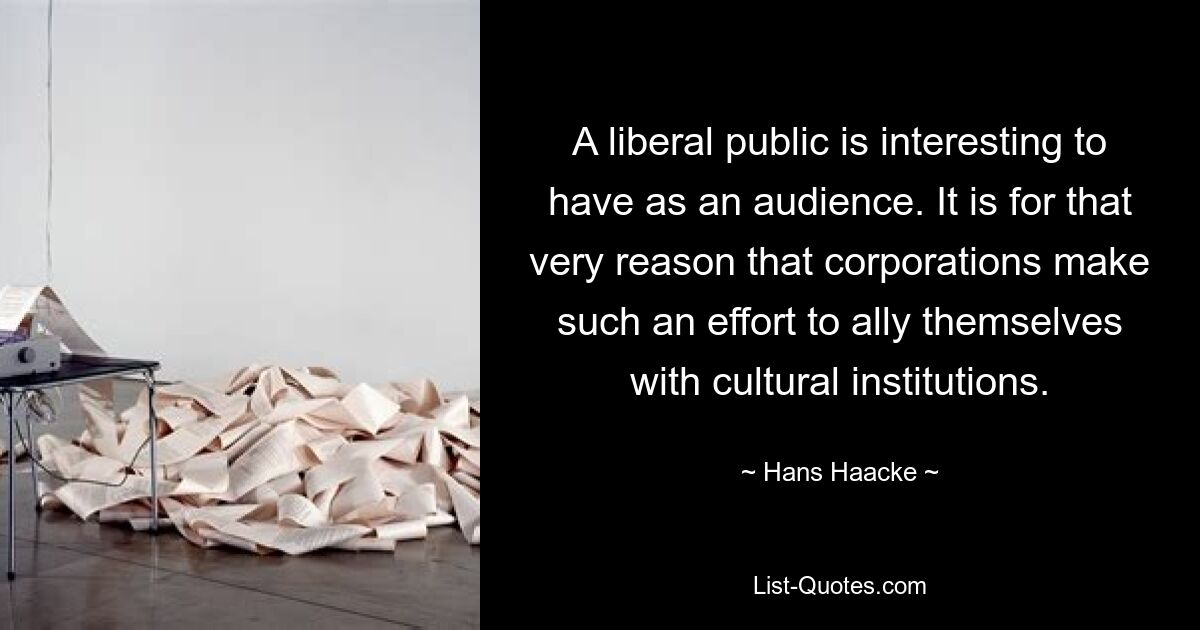 A liberal public is interesting to have as an audience. It is for that very reason that corporations make such an effort to ally themselves with cultural institutions. — © Hans Haacke