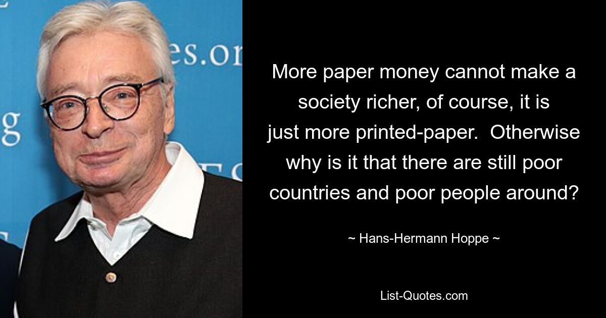 More paper money cannot make a society richer, of course, it is just more printed-paper.  Otherwise why is it that there are still poor countries and poor people around? — © Hans-Hermann Hoppe