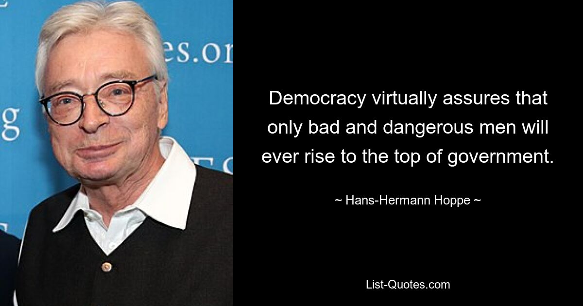 Democracy virtually assures that only bad and dangerous men will ever rise to the top of government. — © Hans-Hermann Hoppe