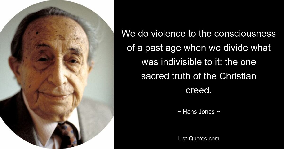 We do violence to the consciousness of a past age when we divide what was indivisible to it: the one sacred truth of the Christian creed. — © Hans Jonas