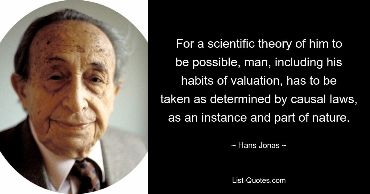 For a scientific theory of him to be possible, man, including his habits of valuation, has to be taken as determined by causal laws, as an instance and part of nature. — © Hans Jonas