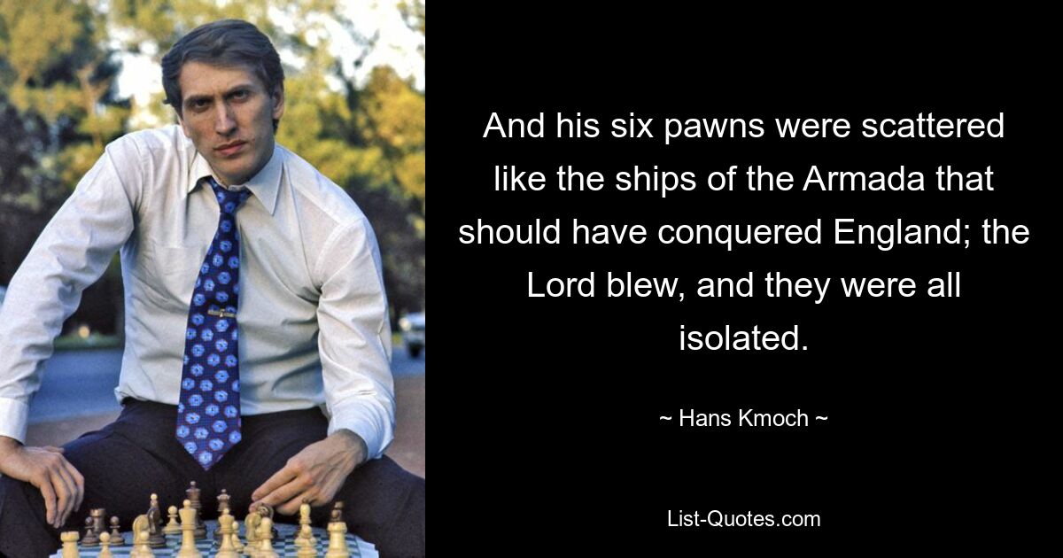 And his six pawns were scattered like the ships of the Armada that should have conquered England; the Lord blew, and they were all isolated. — © Hans Kmoch