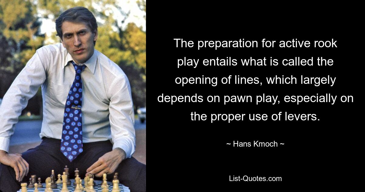 The preparation for active rook play entails what is called the opening of lines, which largely depends on pawn play, especially on the proper use of levers. — © Hans Kmoch