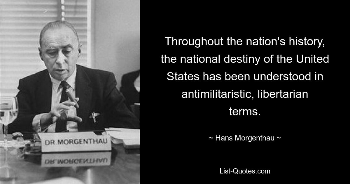 Throughout the nation's history, the national destiny of the United States has been understood in antimilitaristic, libertarian terms. — © Hans Morgenthau