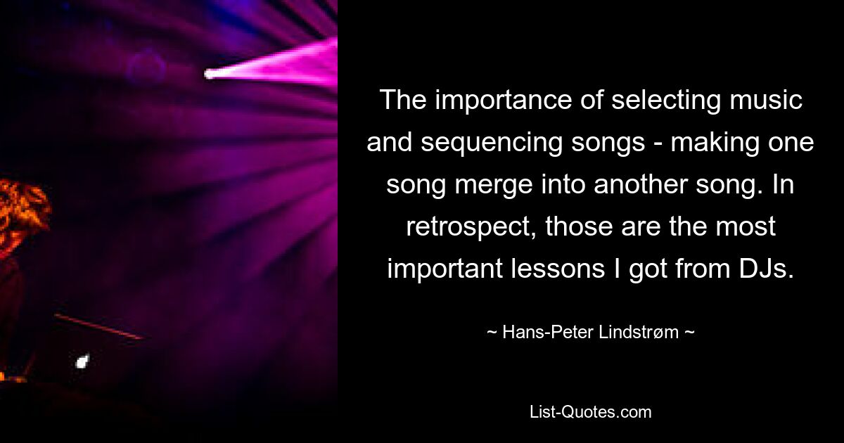 The importance of selecting music and sequencing songs - making one song merge into another song. In retrospect, those are the most important lessons I got from DJs. — © Hans-Peter Lindstrøm