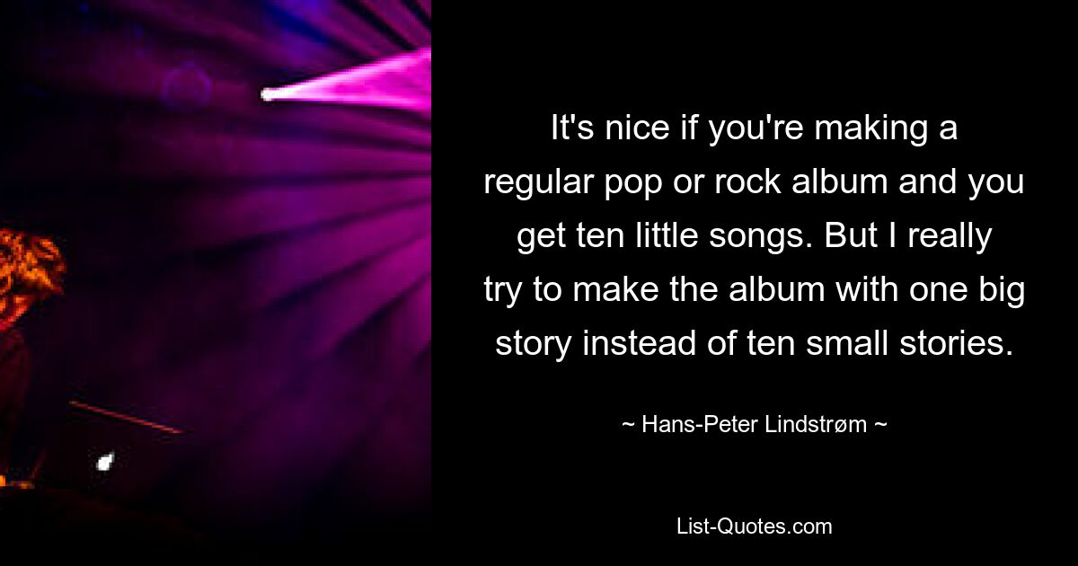 It's nice if you're making a regular pop or rock album and you get ten little songs. But I really try to make the album with one big story instead of ten small stories. — © Hans-Peter Lindstrøm