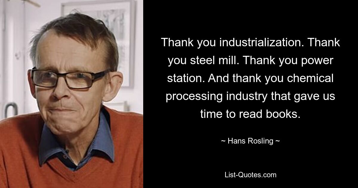 Thank you industrialization. Thank you steel mill. Thank you power station. And thank you chemical processing industry that gave us time to read books. — © Hans Rosling