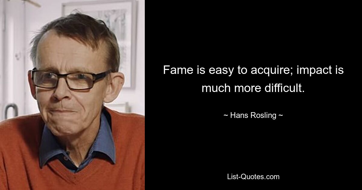 Fame is easy to acquire; impact is much more difficult. — © Hans Rosling