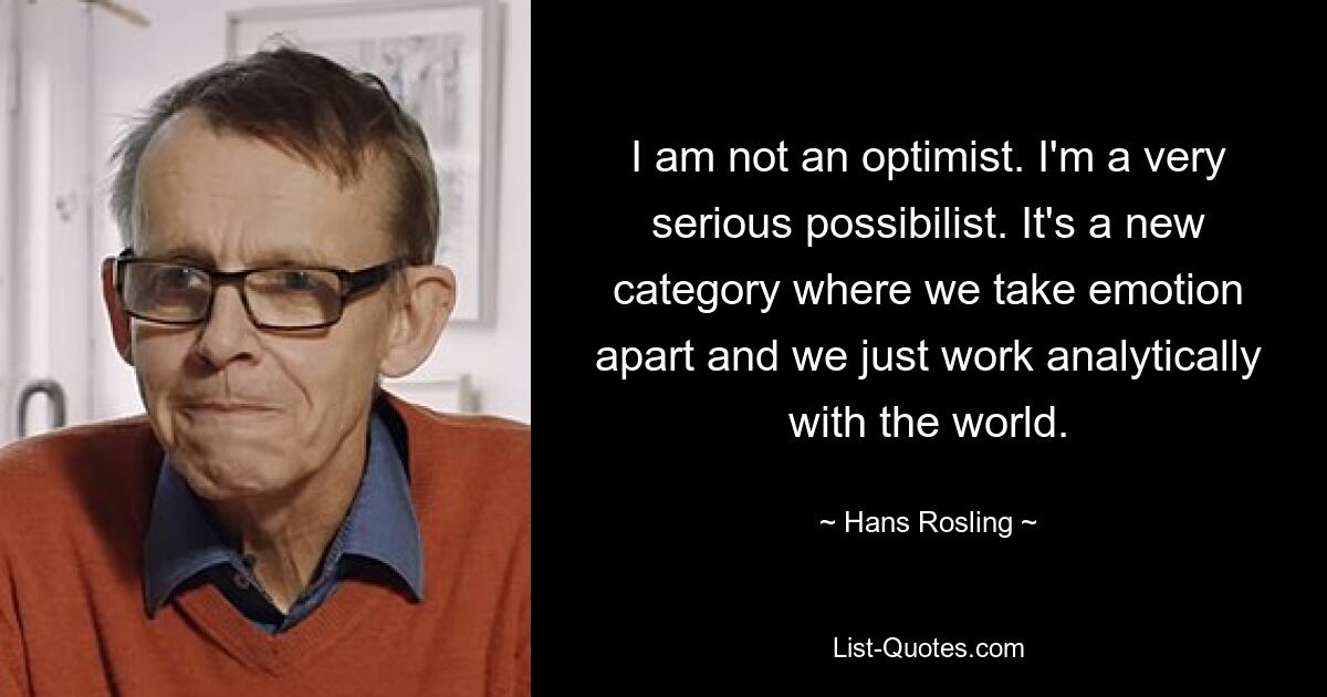 I am not an optimist. I'm a very serious possibilist. It's a new category where we take emotion apart and we just work analytically with the world. — © Hans Rosling