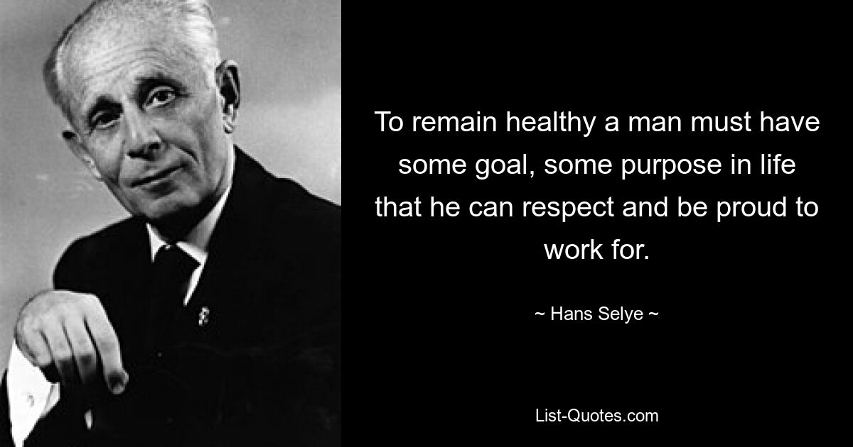 To remain healthy a man must have some goal, some purpose in life that he can respect and be proud to work for. — © Hans Selye