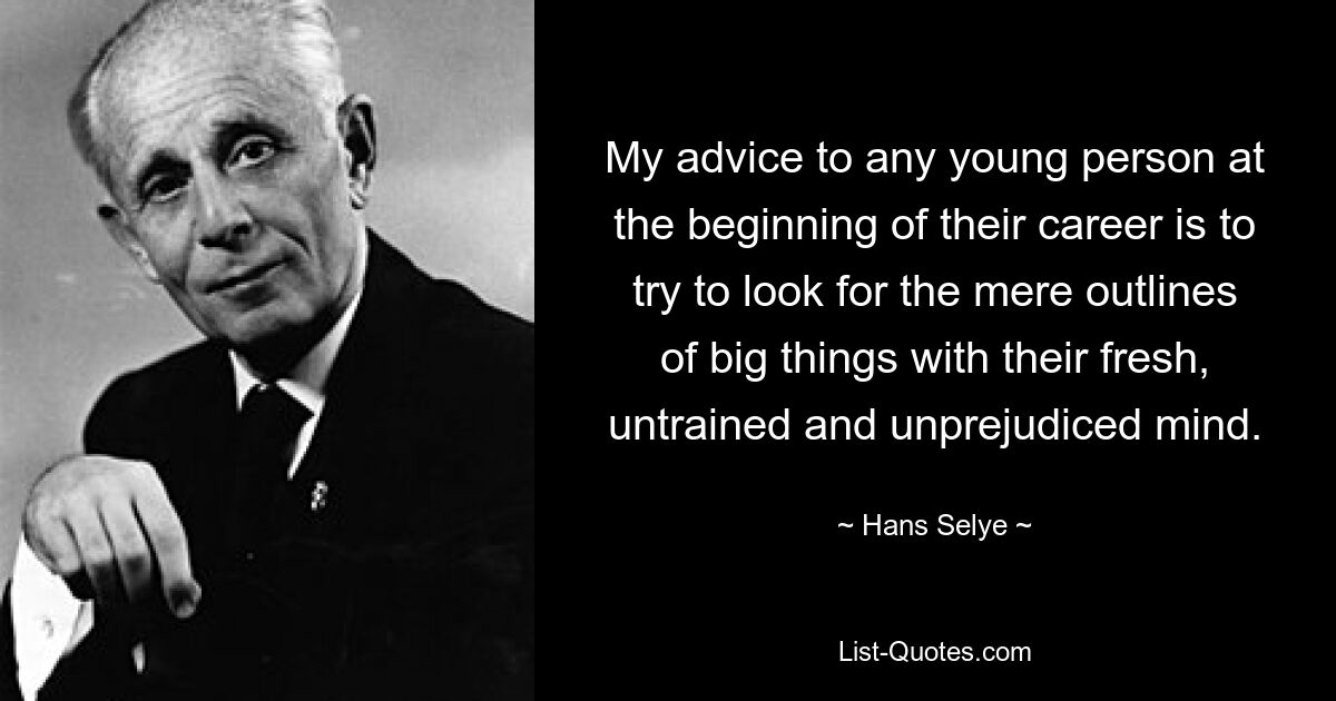 My advice to any young person at the beginning of their career is to try to look for the mere outlines of big things with their fresh, untrained and unprejudiced mind. — © Hans Selye