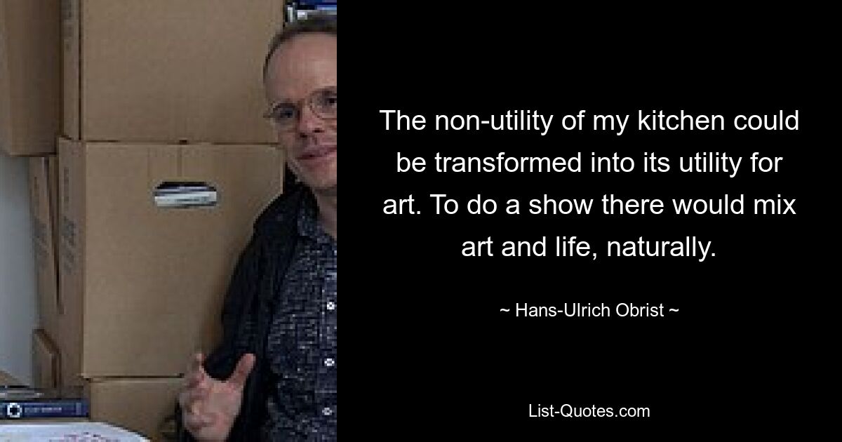 The non-utility of my kitchen could be transformed into its utility for art. To do a show there would mix art and life, naturally. — © Hans-Ulrich Obrist