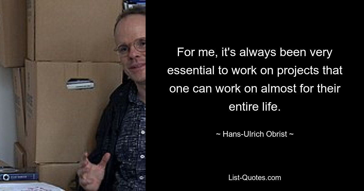 For me, it's always been very essential to work on projects that one can work on almost for their entire life. — © Hans-Ulrich Obrist