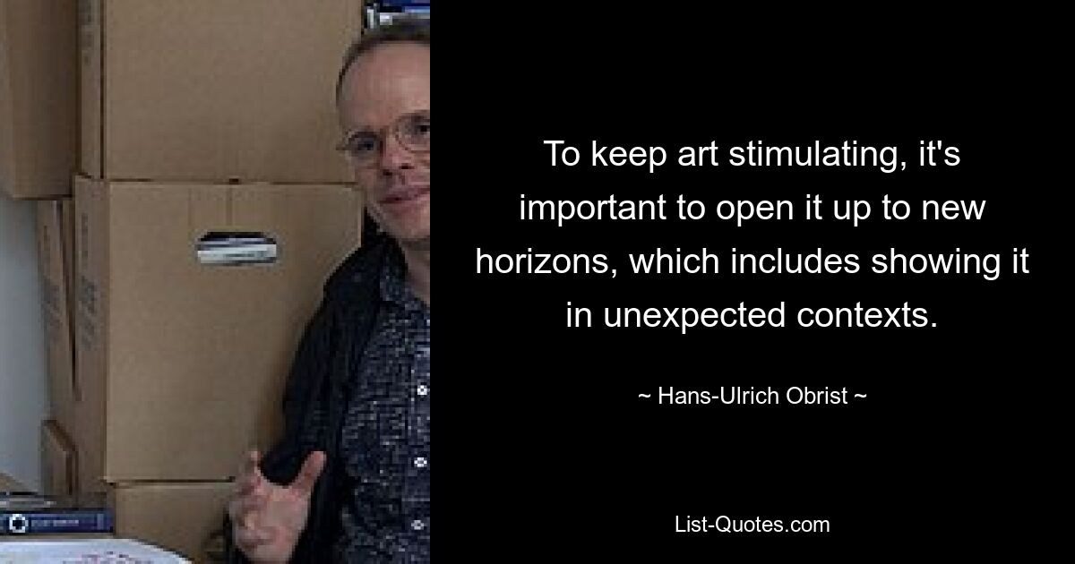 To keep art stimulating, it's important to open it up to new horizons, which includes showing it in unexpected contexts. — © Hans-Ulrich Obrist