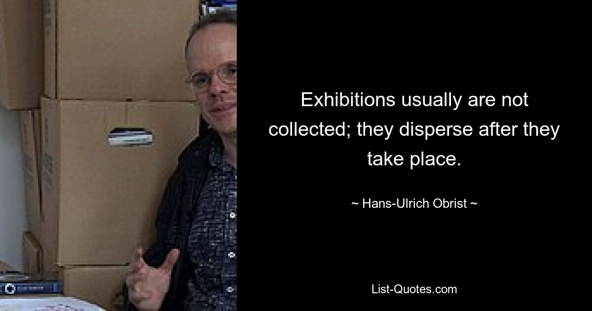 Exhibitions usually are not collected; they disperse after they take place. — © Hans-Ulrich Obrist