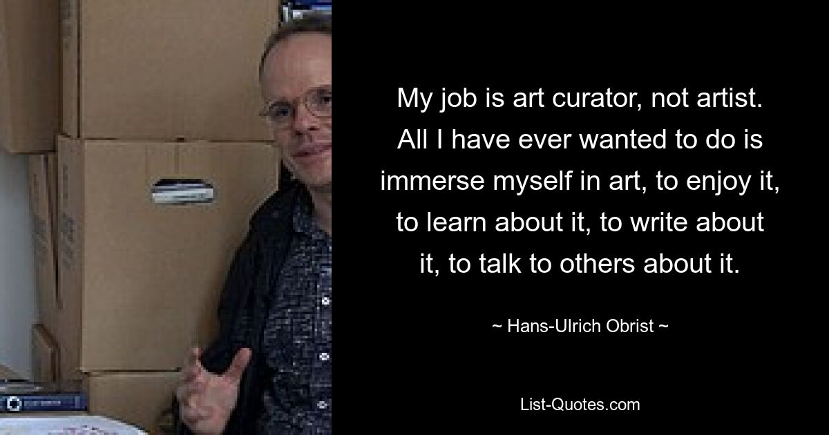 My job is art curator, not artist. All I have ever wanted to do is immerse myself in art, to enjoy it, to learn about it, to write about it, to talk to others about it. — © Hans-Ulrich Obrist