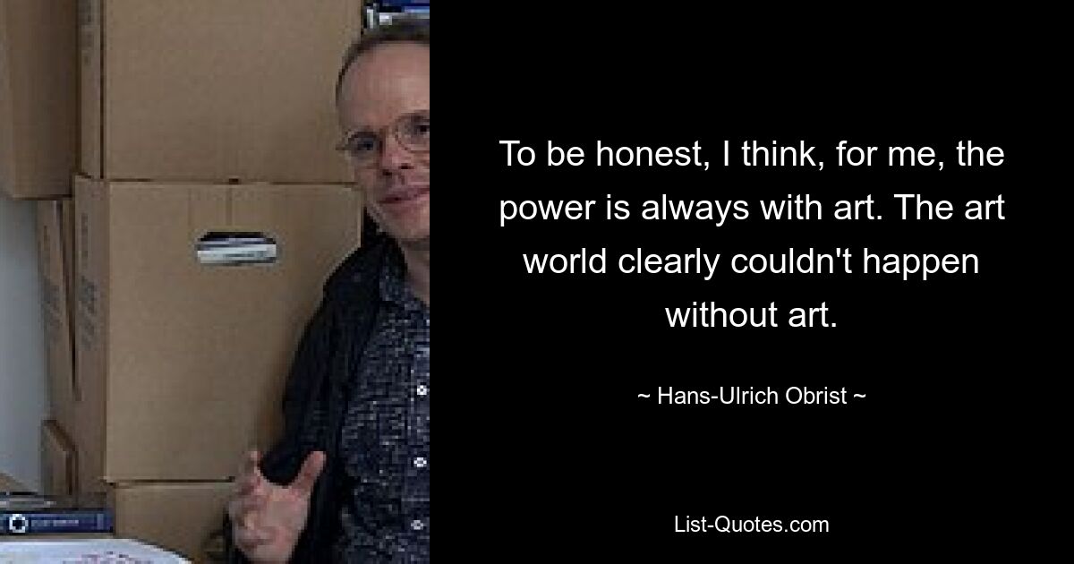 To be honest, I think, for me, the power is always with art. The art world clearly couldn't happen without art. — © Hans-Ulrich Obrist