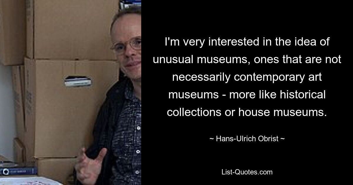 I'm very interested in the idea of unusual museums, ones that are not necessarily contemporary art museums - more like historical collections or house museums. — © Hans-Ulrich Obrist