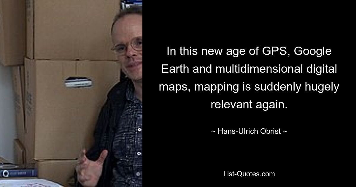 In this new age of GPS, Google Earth and multidimensional digital maps, mapping is suddenly hugely relevant again. — © Hans-Ulrich Obrist