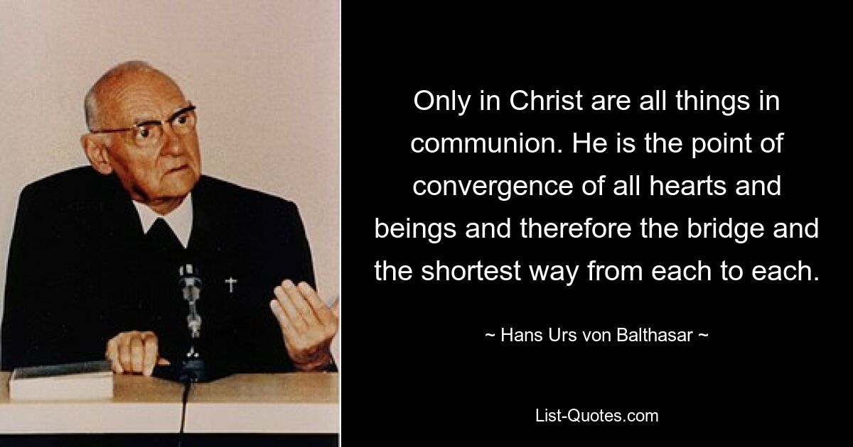 Only in Christ are all things in communion. He is the point of convergence of all hearts and beings and therefore the bridge and the shortest way from each to each. — © Hans Urs von Balthasar