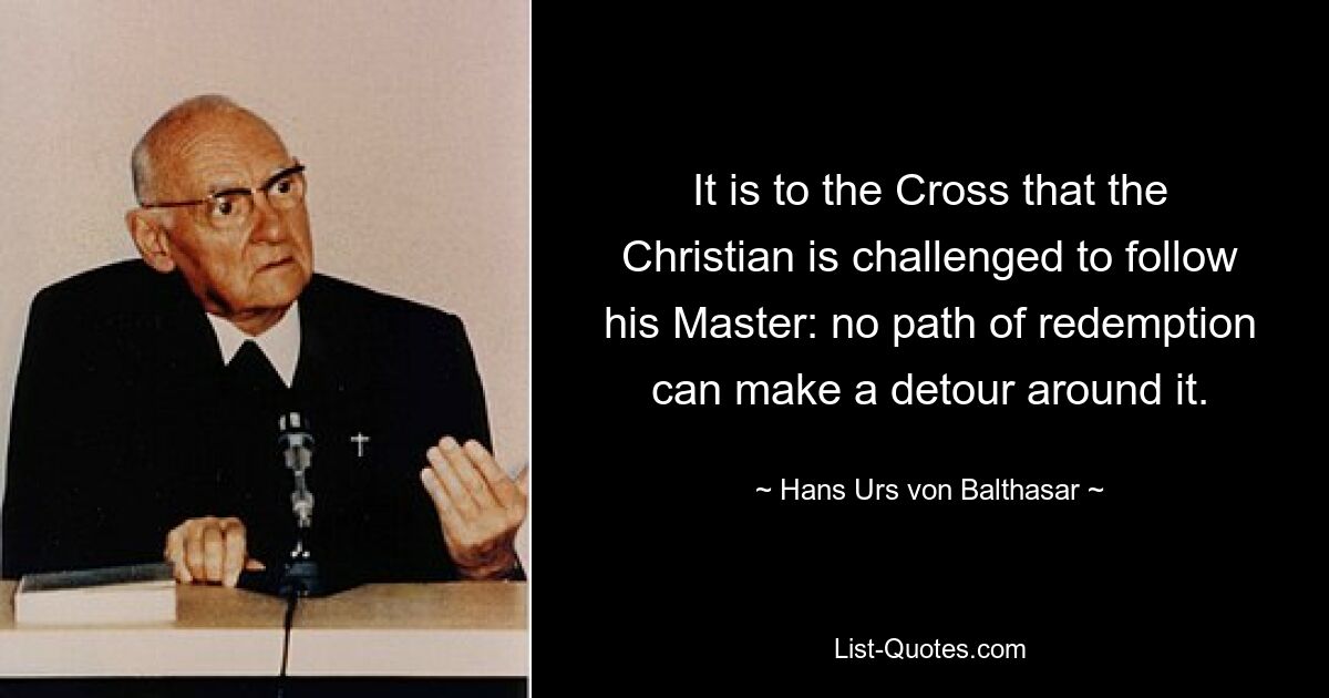 It is to the Cross that the Christian is challenged to follow his Master: no path of redemption can make a detour around it. — © Hans Urs von Balthasar