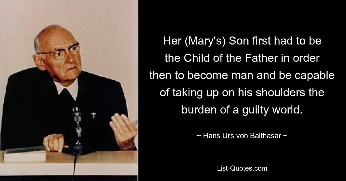 Her (Mary's) Son first had to be the Child of the Father in order then to become man and be capable of taking up on his shoulders the burden of a guilty world. — © Hans Urs von Balthasar