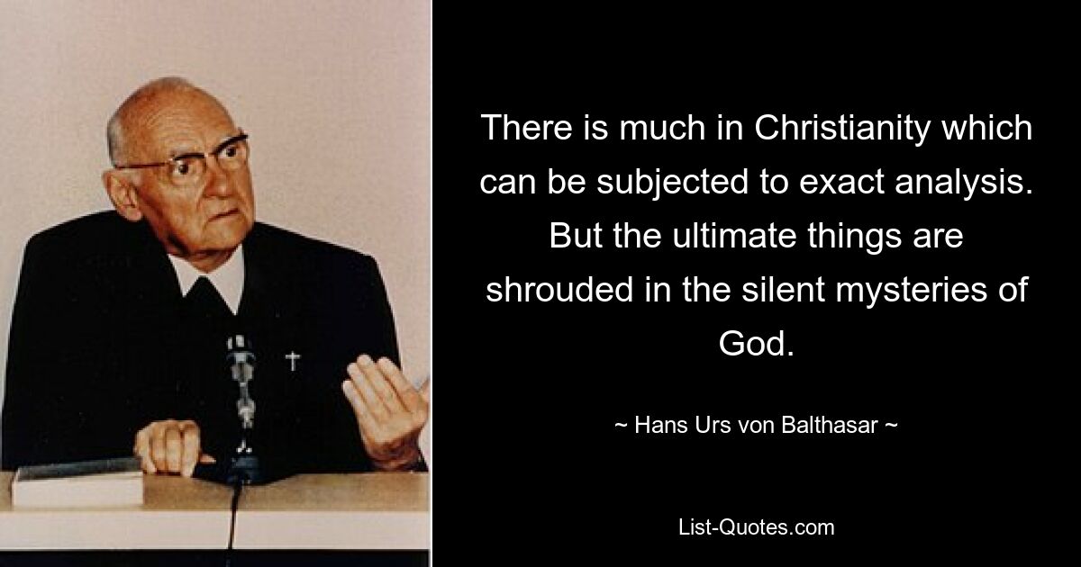 There is much in Christianity which can be subjected to exact analysis. But the ultimate things are shrouded in the silent mysteries of God. — © Hans Urs von Balthasar