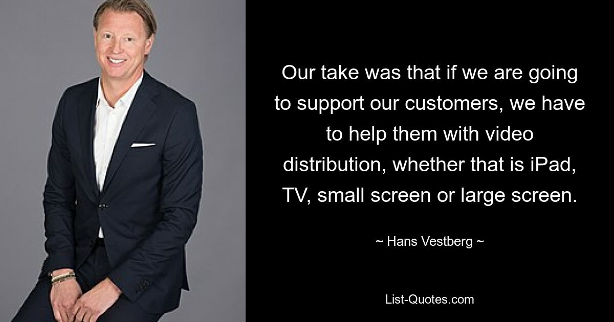 Our take was that if we are going to support our customers, we have to help them with video distribution, whether that is iPad, TV, small screen or large screen. — © Hans Vestberg